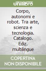 Corpo, autonomi e robot. Tra arte, scienza e tecnologia. Catalogo. Ediz. multilingue libro