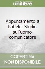 Appuntamento a Babele. Studio sull'uomo comunicatore libro