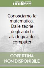 Conosciamo la matematica. Dalle teorie degli antichi alla logica dei computer libro