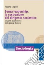 Senza leadership: la costruzione del dirigente scolastico. Dirigenti e autonomia nella scuola italiana libro