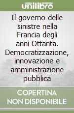 Il governo delle sinistre nella Francia degli anni Ottanta. Democratizzazione, innovazione e amministrazione pubblica libro