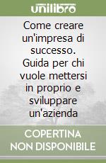 Come creare un'impresa di successo. Guida per chi vuole mettersi in proprio e sviluppare un'azienda libro