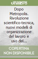 Dopo Metropolis. Rivoluzione scientifico-tecnica, nuovi modelli di organizzazione del lavoro e uso del territorio. Un contributo per il progetto della città...