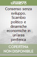 Consenso senza sviluppo. Scambio politico e dinamiche economiche in un'area periferica libro