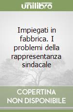 Impiegati in fabbrica. I problemi della rappresentanza sindacale libro