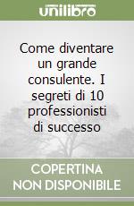 Come diventare un grande consulente. I segreti di 10 professionisti di successo libro