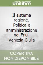 Il sistema regione. Politica e amministrazione nel Friuli Venezia Giulia libro