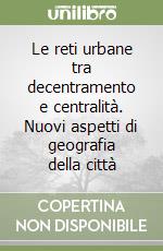 Le reti urbane tra decentramento e centralità. Nuovi aspetti di geografia della città libro