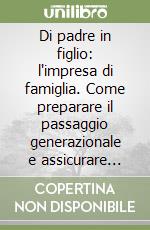 Di padre in figlio: l'impresa di famiglia. Come preparare il passaggio generazionale e assicurare continuità alle aziende familiari libro