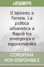 Il labirinto e l'eresia. La politica urbanistica a Napoli tra emergenza e ingovernabilità libro