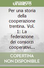 Per una storia della cooperazione trentina. Vol. 1: La federazione dei consorzi cooperativi dalle origini alla prima guerra mondiale (1895 - 1914) libro