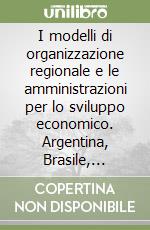 I modelli di organizzazione regionale e le amministrazioni per lo sviluppo economico. Argentina, Brasile, Italia, Messico, Stati Uniti d'America libro