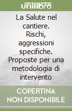 La Salute nel cantiere. Rischi, aggressioni specifiche. Proposte per una metodologia di intervento