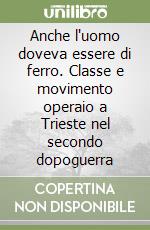 Anche l'uomo doveva essere di ferro. Classe e movimento operaio a Trieste nel secondo dopoguerra libro