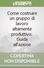 Come costruire un gruppo di lavoro altamente produttivo. Guida all'azione libro