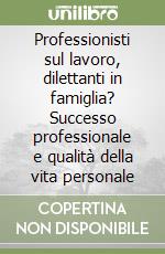 Professionisti sul lavoro, dilettanti in famiglia? Successo professionale e qualità della vita personale libro