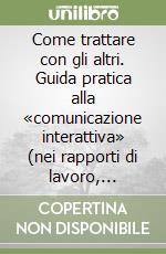 Come trattare con gli altri. Guida pratica alla «comunicazione interattiva» (nei rapporti di lavoro, familiari e di amicizia) libro