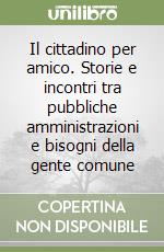 Il cittadino per amico. Storie e incontri tra pubbliche amministrazioni e bisogni della gente comune libro