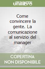 Come convincere la gente. La comunicazione al servizio del manager libro