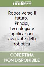 Robot verso il futuro. Principi, tecnologia e applicazioni avanzate della robotica