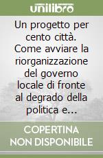 Un progetto per cento città. Come avviare la riorganizzazione del governo locale di fronte al degrado della politica e all'inerzia della burocrazia libro