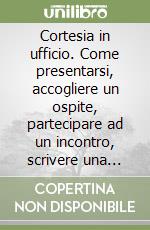 Cortesia in ufficio. Come presentarsi, accogliere un ospite, partecipare ad un incontro, scrivere una lettera di ringraziamento, rispondere al telefono... libro