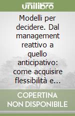 Modelli per decidere. Dal management reattivo a quello anticipativo: come acquisire flessibilità e potenziare la propria visione sistemica...