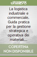 La logistica industriale e commerciale. Guida pratica per la gestione strategica e operativa dei materiali nelle aziende