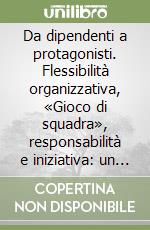 Da dipendenti a protagonisti. Flessibilità organizzativa, «Gioco di squadra», responsabilità e iniziativa: un metodo per passare dalle parole ai fatti libro