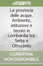 La provincia delle acque. Ambiente, istituzioni e tecnici in Lombardia tra Sette e Ottocento libro