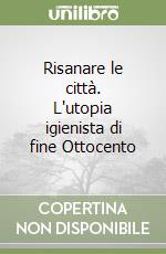 Risanare le città. L'utopia igienista di fine Ottocento libro