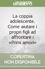 La coppia adolescente. Come aiutare i propri figli ad affrontare i «Primi amori»