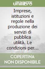 Imprese, istituzioni e regole nella produzione dei servizi di pubblica utilità. Le condizioni per lo sviluppo della competitività libro