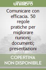 Comunicare con efficacia. 50 regole pratiche per migliorare riunioni; documenti; presentazioni