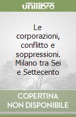 Le corporazioni, conflitto e soppressioni. Milano tra Sei e Settecento