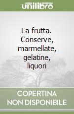 La frutta. Conserve, marmellate, gelatine, liquori libro