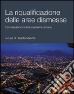 La riqualificazione delle aree dismesse. Conversazioni sull'ecosistema urbano libro