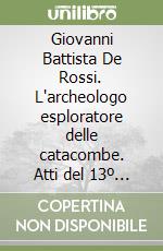 Giovanni Battista De Rossi. L'archeologo esploratore delle catacombe. Atti del 13º Congresso internazionale dell'Archeologia cristiana libro