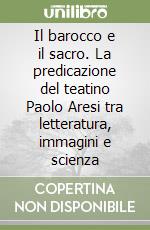 Il barocco e il sacro. La predicazione del teatino Paolo Aresi tra letteratura, immagini e scienza libro