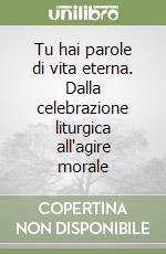 Tu hai parole di vita eterna. Dalla celebrazione liturgica all'agire morale libro