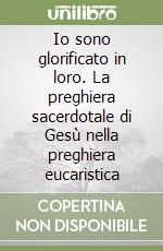 Io sono glorificato in loro. La preghiera sacerdotale di Gesù nella preghiera eucaristica libro