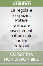 La regola e lo spazio. Potere politico e insediamenti cittadini di ordini religiosi libro