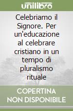 Celebriamo il Signore. Per un'educazione al celebrare cristiano in un tempo di pluralismo rituale