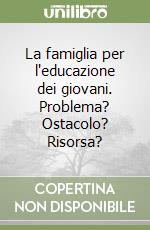 La famiglia per l'educazione dei giovani. Problema? Ostacolo? Risorsa? libro