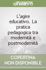 L'agire educativo. La pratica pedagogica tra modernità e postmodernità libro