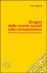 Origini delle teorie sociali sulla comunicazione. Fondamenti, capisaldi classici, protagonisti libro