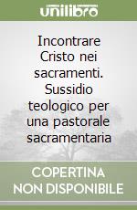 Incontrare Cristo nei sacramenti. Sussidio teologico per una pastorale sacramentaria libro