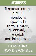 Il mondo intorno a te. Il mondo, lo spazio, la terra, il mare, gli animali, i vegetali, uomini al lavoro libro