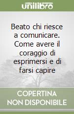 Beato chi riesce a comunicare. Come avere il coraggio di esprimersi e di farsi capire libro