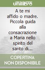 A te mi affido o madre. Piccola guida alla consacrazione a Maria nello spirito del santo di Montfort libro